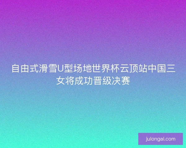 自由式滑雪U型场地世界杯云顶站中国三女将成功晋级决赛