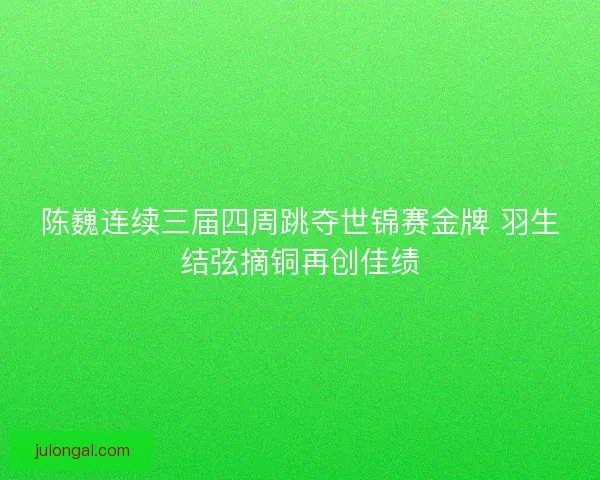 陈巍连续三届四周跳夺世锦赛金牌 羽生结弦摘铜再创佳绩